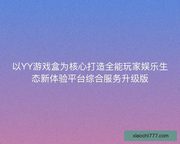 以YY游戏盒为核心打造全能玩家娱乐生态新体验平台综合服务升级版