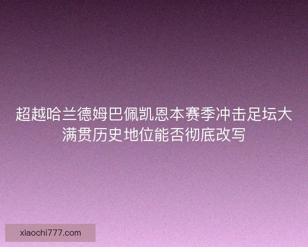 超越哈兰德姆巴佩凯恩本赛季冲击足坛大满贯历史地位能否彻底改写