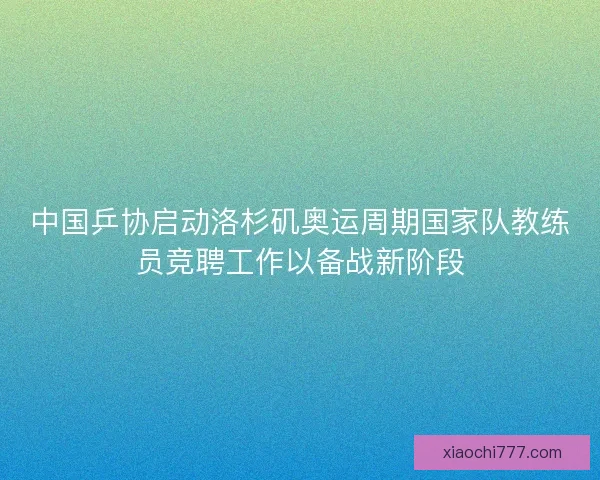 中国乒协启动洛杉矶奥运周期国家队教练员竞聘工作以备战新阶段