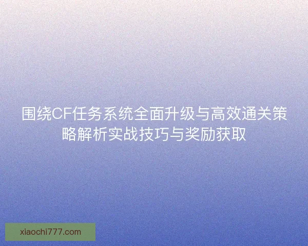 围绕CF任务系统全面升级与高效通关策略解析实战技巧与奖励获取