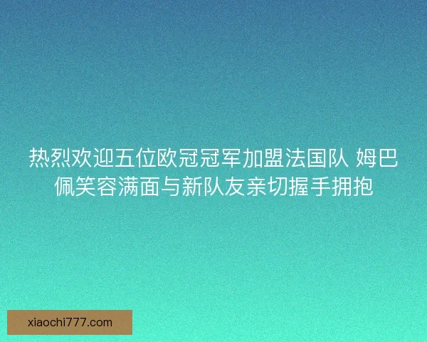 热烈欢迎五位欧冠冠军加盟法国队 姆巴佩笑容满面与新队友亲切握手拥抱
