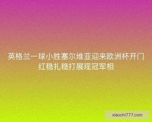 英格兰一球小胜塞尔维亚迎来欧洲杯开门红稳扎稳打展现冠军相
